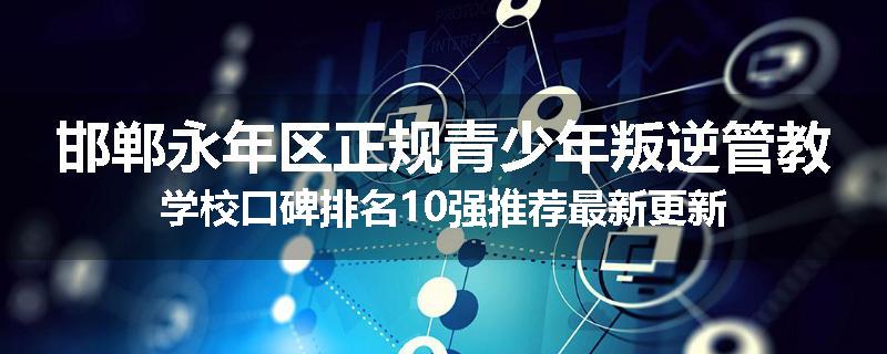 邯郸永年区正规青少年叛逆管教学校口碑排名10强推荐最新更新