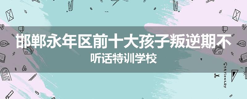 邯郸永年区前十大孩子叛逆期不听话特训学校