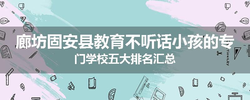 廊坊固安县教育不听话小孩的专门学校五大排名汇总
