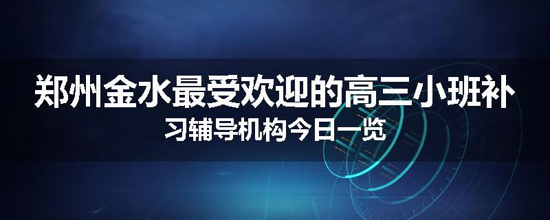 郑州金水最受欢迎的高三小班补习辅导机构今日一览