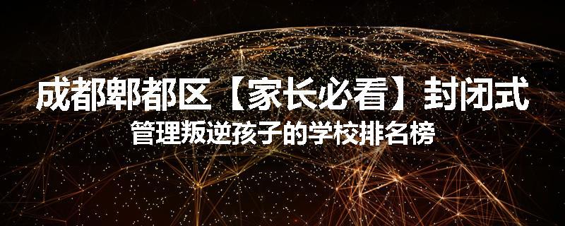 成都郫都区【家长必看】封闭式管理叛逆孩子的学校排名榜