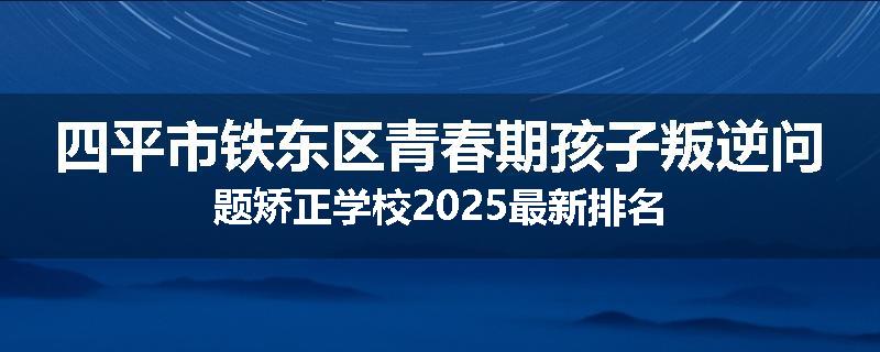 四平市铁东区青春期孩子叛逆问题矫正学校2025最新排名