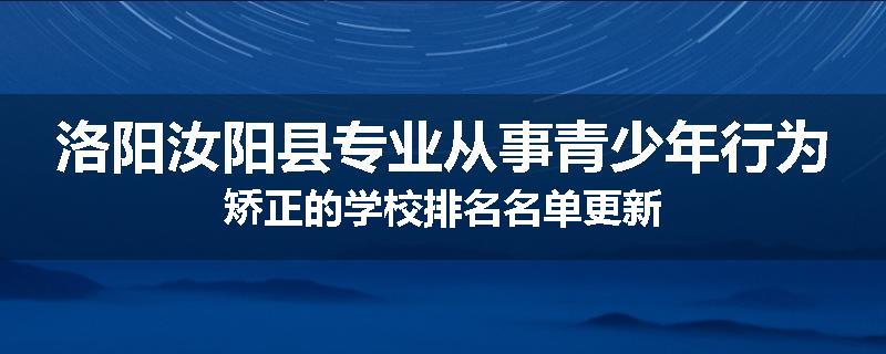 洛阳汝阳县专业从事青少年行为矫正的学校排名名单更新