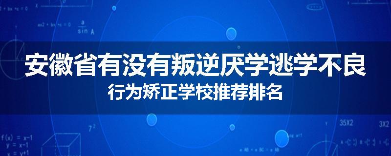 安徽省有没有叛逆厌学逃学不良行为矫正学校推荐排名