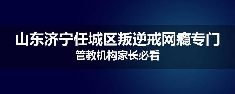 山东济宁任城区叛逆戒网瘾专门管教机构家长必看