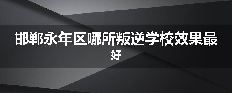 邯郸永年区哪所叛逆学校效果最好
