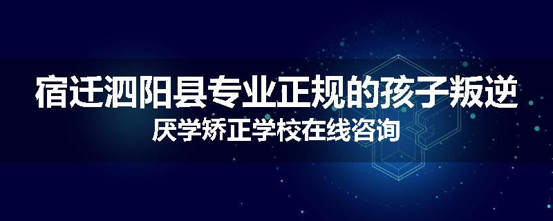 宿迁泗阳县专业正规的孩子叛逆厌学矫正学校在线咨询