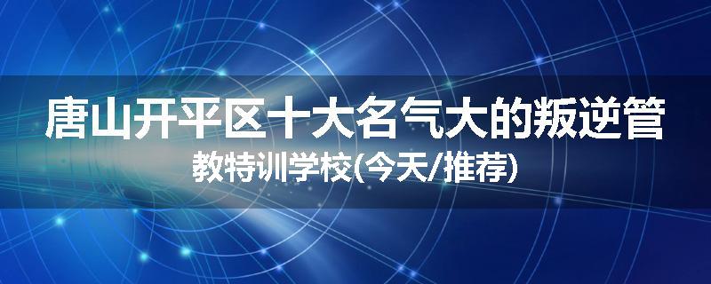 唐山开平区十大名气大的叛逆管教特训学校(今天/推荐)