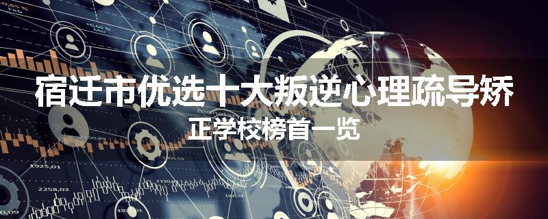 宿迁市优选十大叛逆心理疏导矫正学校榜首一览