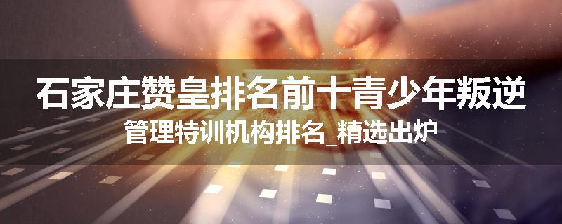 石家庄赞皇排名前十青少年叛逆管理特训机构排名_精选出炉