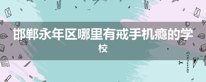 邯郸永年区哪里有戒手机瘾的学校