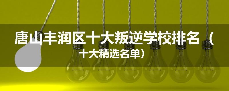 唐山丰润区十大叛逆学校排名（十大精选名单）