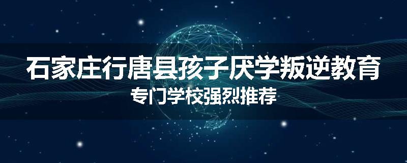 石家庄行唐县孩子厌学叛逆教育专门学校强烈推荐