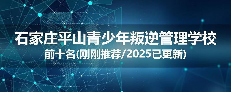 石家庄平山青少年叛逆管理学校前十名(刚刚推荐/2025已更新)