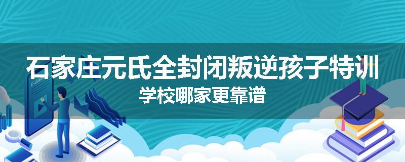 石家庄元氏全封闭叛逆孩子特训学校哪家更靠谱