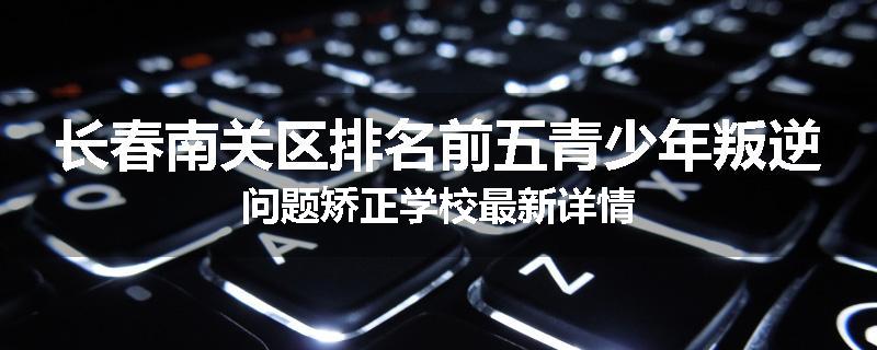 长春南关区排名前五青少年叛逆问题矫正学校最新详情