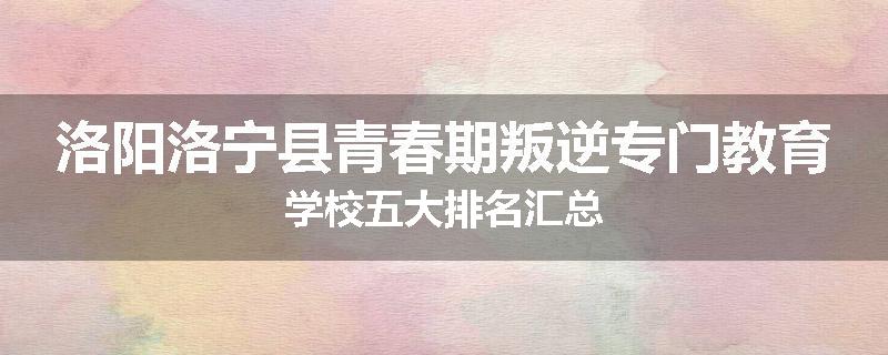 洛阳洛宁县青春期叛逆专门教育学校五大排名汇总