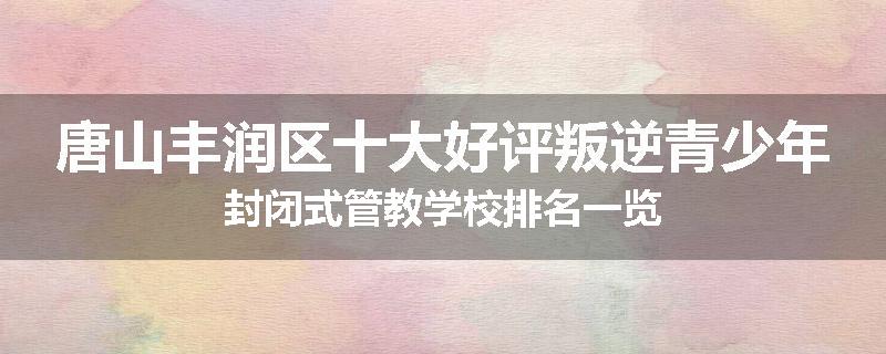 唐山丰润区十大好评叛逆青少年封闭式管教学校排名一览