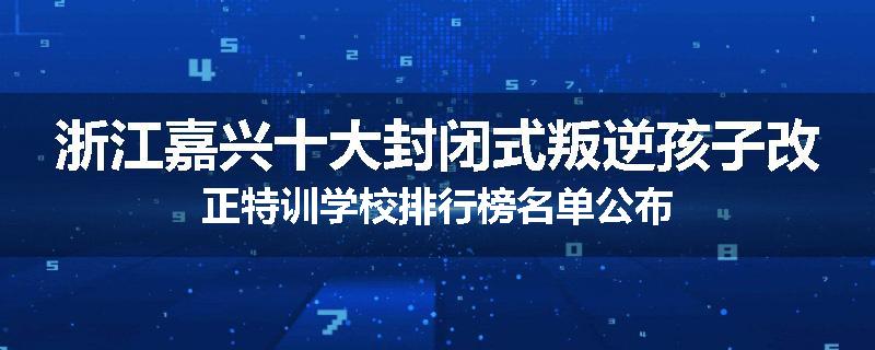 浙江嘉兴十大封闭式叛逆孩子改正特训学校排行榜名单公布