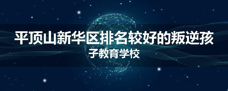 平顶山新华区排名较好的叛逆孩子教育学校