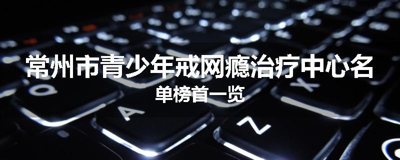 常州市青少年戒网瘾治疗中心名单榜首一览