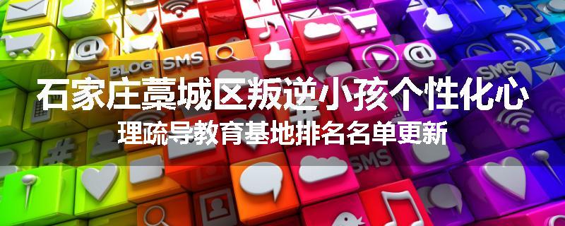 石家庄藁城区叛逆小孩个性化心理疏导教育基地排名名单更新