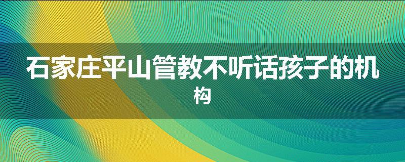 石家庄平山管教不听话孩子的机构