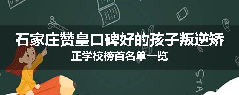 石家庄赞皇口碑好的孩子叛逆矫正学校榜首名单一览