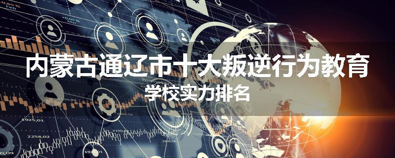 内蒙古通辽市十大叛逆行为教育学校实力排名