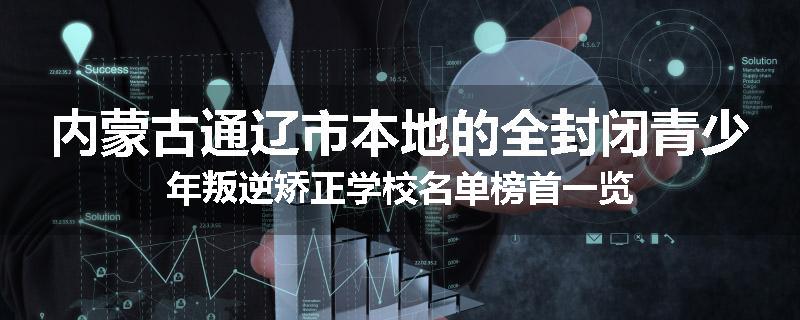 内蒙古通辽市本地的全封闭青少年叛逆矫正学校名单榜首一览