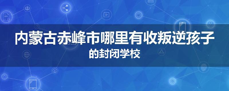 内蒙古赤峰市哪里有收叛逆孩子的封闭学校