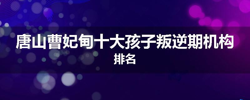 唐山曹妃甸十大孩子叛逆期机构排名