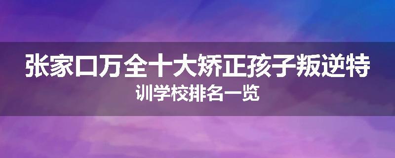 张家口万全十大矫正孩子叛逆特训学校排名一览