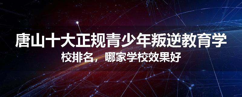 唐山十大正规青少年叛逆教育学校排名，哪家学校效果好