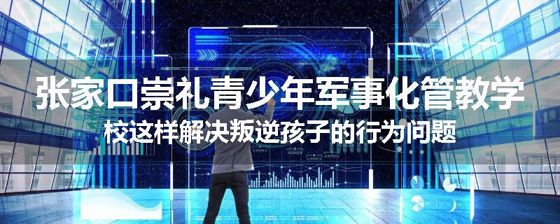 张家口崇礼青少年军事化管教学校这样解决叛逆孩子的行为问题