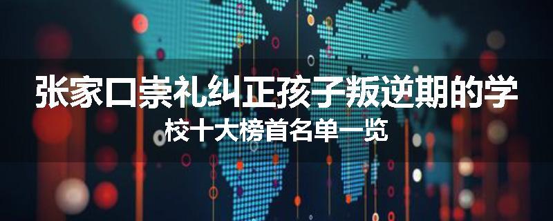 张家口崇礼纠正孩子叛逆期的学校十大榜首名单一览