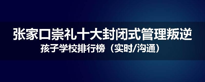 张家口崇礼十大封闭式管理叛逆孩子学校排行榜（实时/沟通）