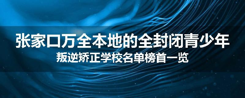 张家口万全本地的全封闭青少年叛逆矫正学校名单榜首一览