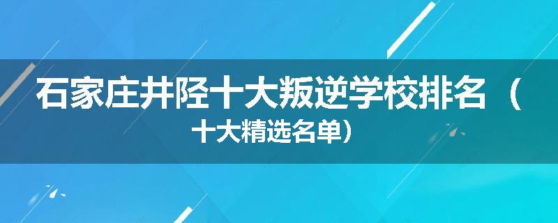 石家庄井陉十大叛逆学校排名（十大精选名单）