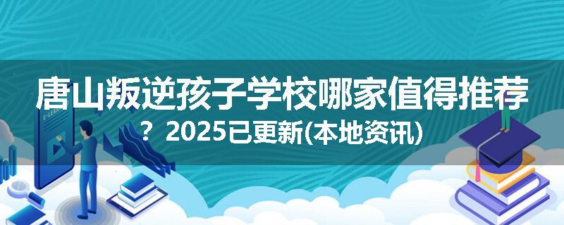 唐山叛逆孩子学校哪家值得推荐？2025已更新(本地资讯)