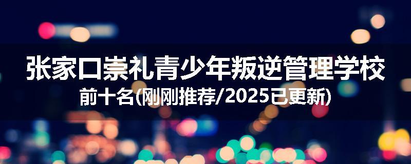 张家口崇礼青少年叛逆管理学校前十名(刚刚推荐/2025已更新)