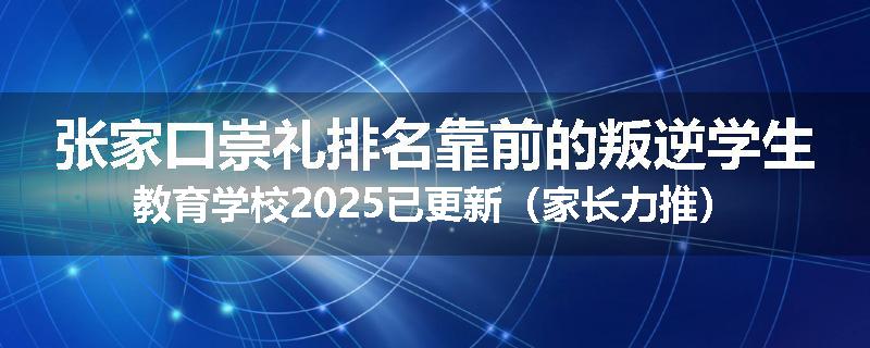 张家口崇礼排名靠前的叛逆学生教育学校2025已更新（家长力推）