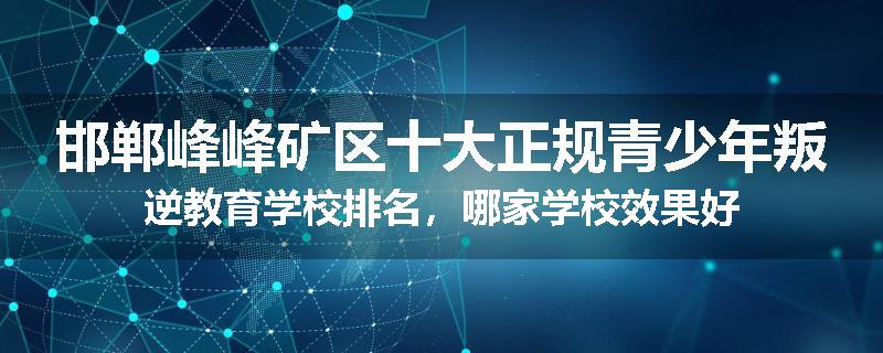 邯郸峰峰矿区十大正规青少年叛逆教育学校排名，哪家学校效果好