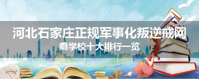 河北石家庄正规军事化叛逆戒网瘾学校十大排行一览