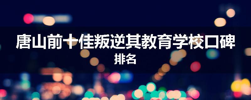 唐山前十佳叛逆其教育学校口碑排名