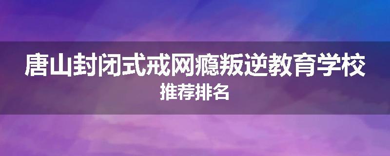 唐山封闭式戒网瘾叛逆教育学校推荐排名