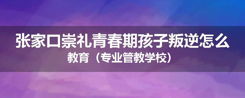 张家口崇礼青春期孩子叛逆怎么教育（专业管教学校）