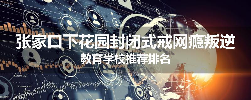 张家口下花园封闭式戒网瘾叛逆教育学校推荐排名