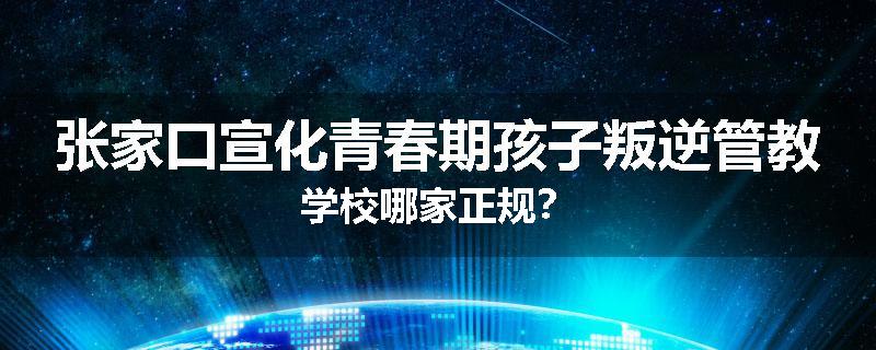 张家口宣化青春期孩子叛逆管教学校哪家正规？