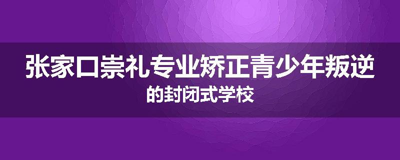张家口崇礼专业矫正青少年叛逆的封闭式学校